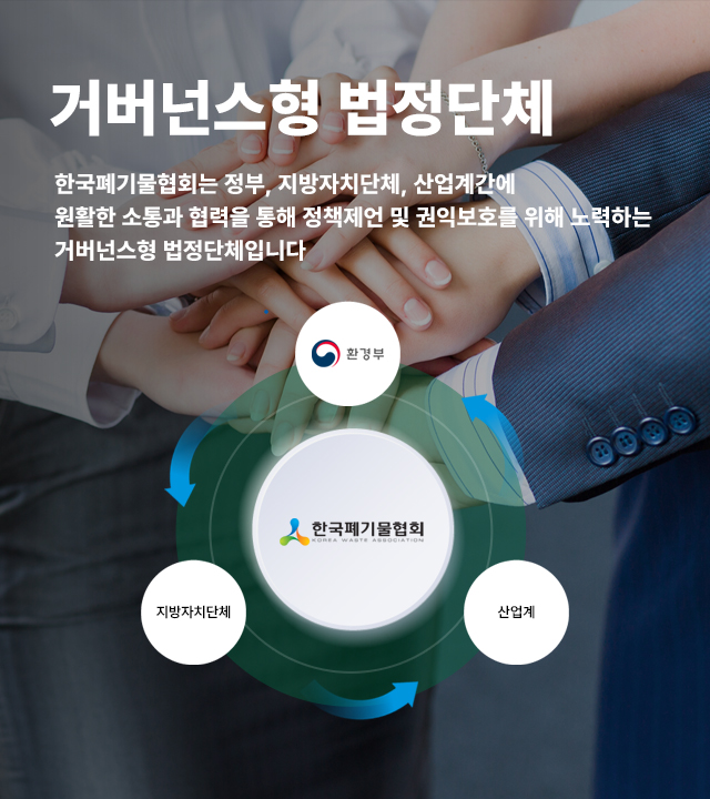 거버넌스형 법정단체 한국폐기물협회는 정부, 지방자치단체, 산업계간에  원활한 소통과 협력을 통해 정책제언 및 권익보호를 위해 노력하는 거버넌스형 법정단체입니다
